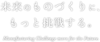 未来のものづくりに、もっと挑戦する。